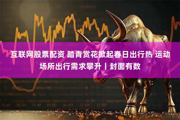 互联网股票配资 踏青赏花掀起春日出行热 运动场所出行需求攀升丨封面有数