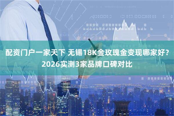 配资门户一家天下 无锡18K金玫瑰金变现哪家好？2026实测3家品牌口碑对比