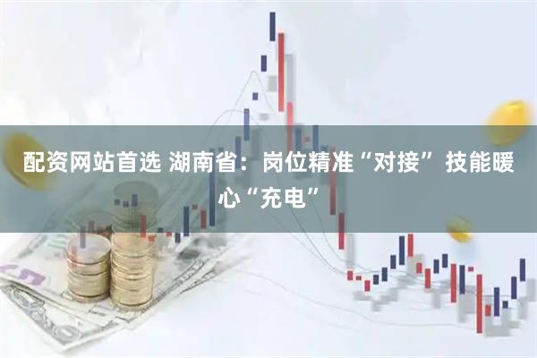 配资网站首选 湖南省：岗位精准“对接” 技能暖心“充电”