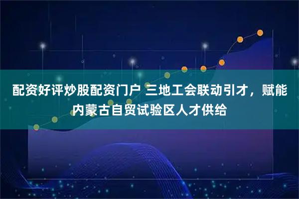 配资好评炒股配资门户 三地工会联动引才，赋能内蒙古自贸试验区人才供给