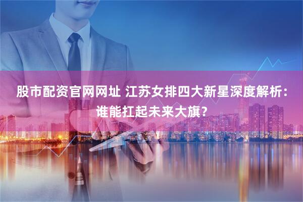 股市配资官网网址 江苏女排四大新星深度解析：谁能扛起未来大旗？