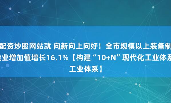 配资炒股网站就 向新向上向好！全市规模以上装备制造业增加值增长16.1%【构建“10+N”现代化工业体系】