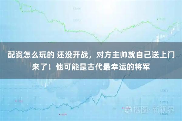 配资怎么玩的 还没开战，对方主帅就自己送上门来了！他可能是古代最幸运的将军