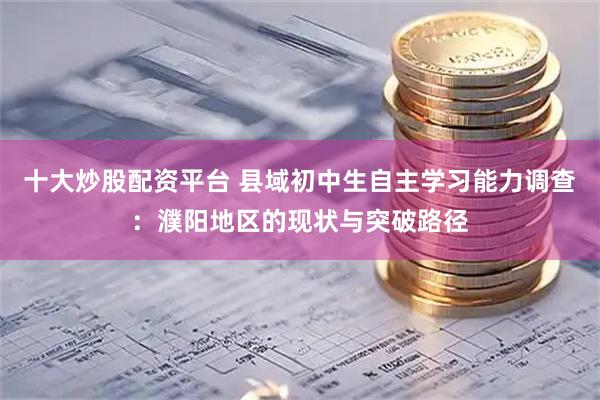 十大炒股配资平台 县域初中生自主学习能力调查：濮阳地区的现状与突破路径