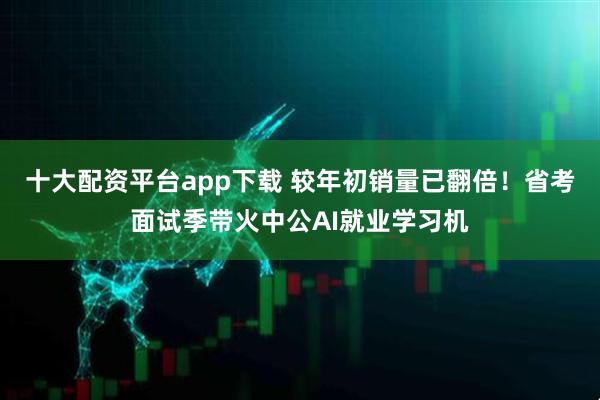 十大配资平台app下载 较年初销量已翻倍！省考面试季带火中公AI就业学习机