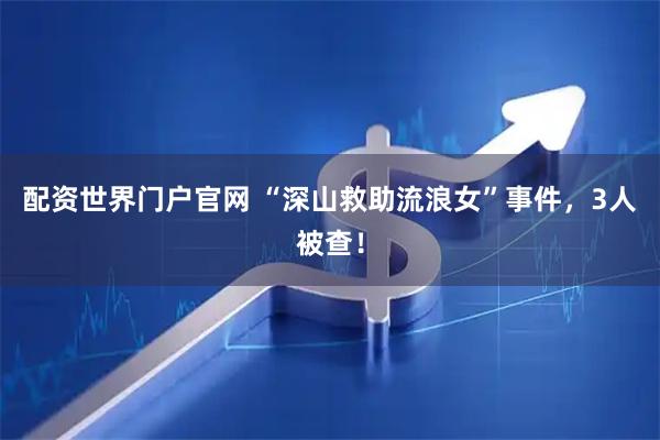 配资世界门户官网 “深山救助流浪女”事件，3人被查！