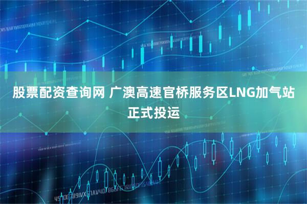 股票配资查询网 广澳高速官桥服务区LNG加气站正式投运