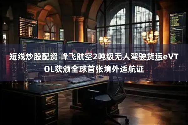 短线炒股配资 峰飞航空2吨级无人驾驶货运eVTOL获颁全球首张境外适航证