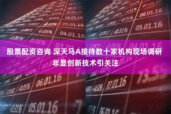 股票配资咨询 深天马A接待数十家机构现场调研 非显创新技术引关注