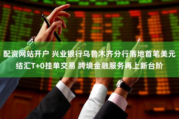配资网站开户 兴业银行乌鲁木齐分行落地首笔美元结汇T+0挂单交易 跨境金融服务再上新台阶