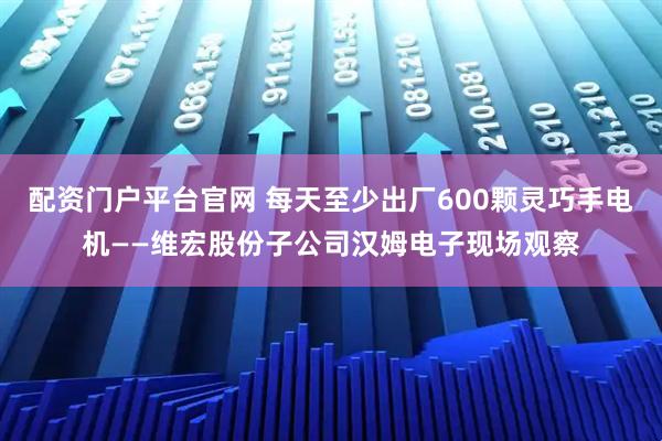 配资门户平台官网 每天至少出厂600颗灵巧手电机——维宏股份子公司汉姆电子现场观察