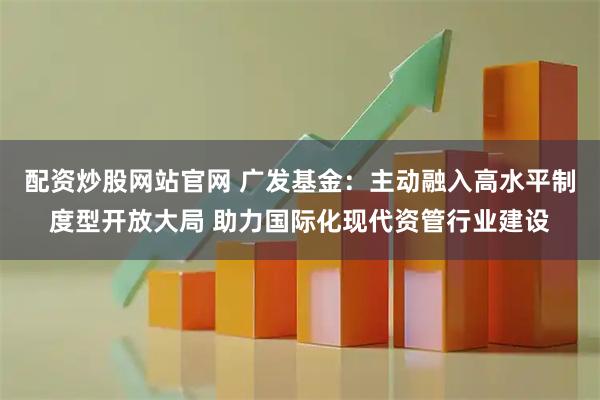 配资炒股网站官网 广发基金：主动融入高水平制度型开放大局 助力国际化现代资管行业建设