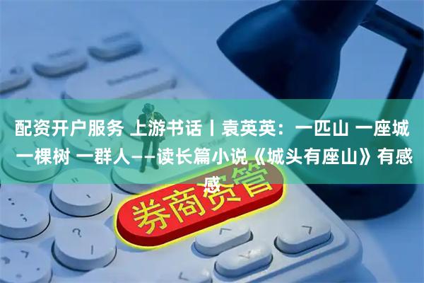 配资开户服务 上游书话丨袁英英：一匹山 一座城 一棵树 一群人——读长篇小说《城头有座山》有感