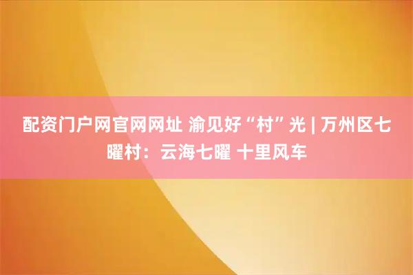 配资门户网官网网址 渝见好“村”光 | 万州区七曜村：云海七曜 十里风车