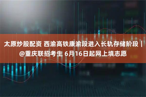 太原炒股配资 西渝高铁康渝段进入长轨存储阶段｜@重庆联招考生 6月16日起网上填志愿